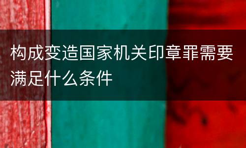 构成变造国家机关印章罪需要满足什么条件