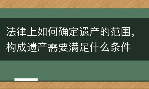 法律上如何确定遗产的范围，构成遗产需要满足什么条件