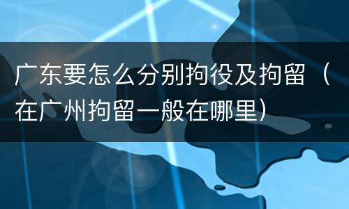 广东要怎么分别拘役及拘留（在广州拘留一般在哪里）