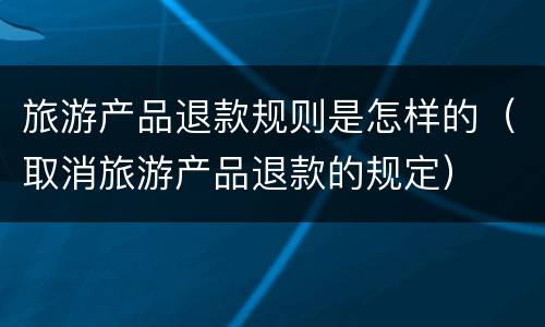 旅游产品退款规则是怎样的（取消旅游产品退款的规定）