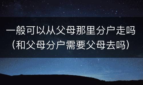 一般可以从父母那里分户走吗（和父母分户需要父母去吗）