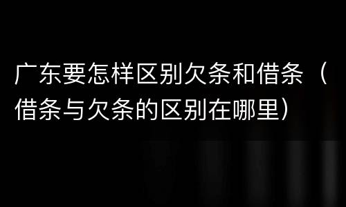 广东要怎样区别欠条和借条（借条与欠条的区别在哪里）