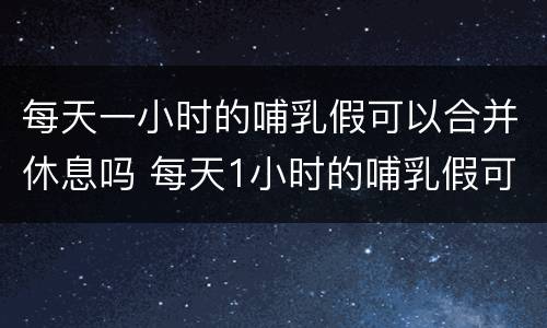每天一小时的哺乳假可以合并休息吗 每天1小时的哺乳假可以合并使用吗?