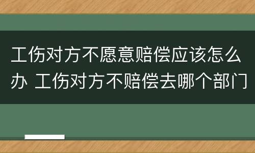 工伤对方不愿意赔偿应该怎么办 工伤对方不赔偿去哪个部门