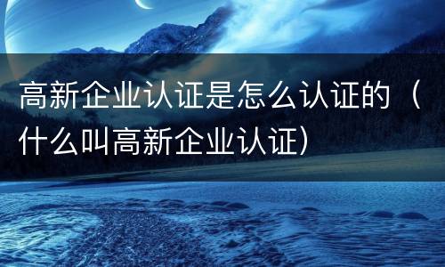 高新企业认证是怎么认证的（什么叫高新企业认证）