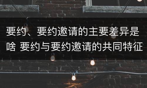 要约、要约邀请的主要差异是啥 要约与要约邀请的共同特征