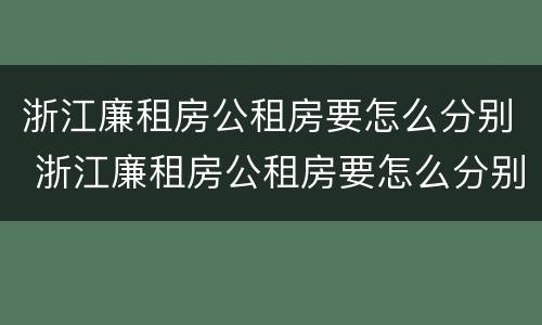 浙江廉租房公租房要怎么分别 浙江廉租房公租房要怎么分别申请的