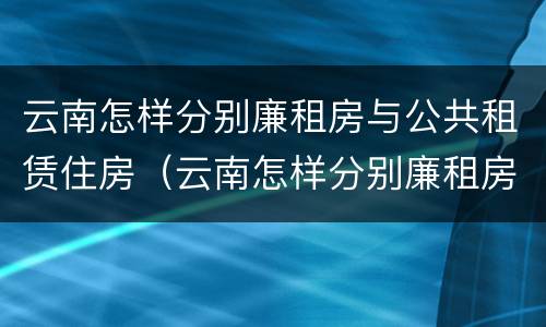 云南怎样分别廉租房与公共租赁住房（云南怎样分别廉租房与公共租赁住房区别）