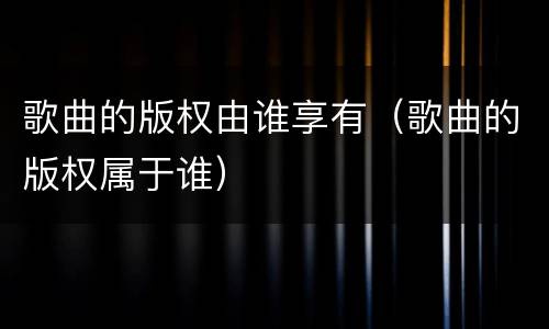 歌曲的版权由谁享有（歌曲的版权属于谁）