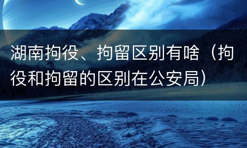 湖南拘役、拘留区别有啥（拘役和拘留的区别在公安局）