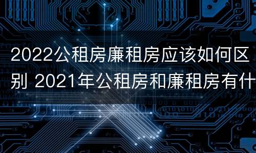 2022公租房廉租房应该如何区别 2021年公租房和廉租房有什么区别