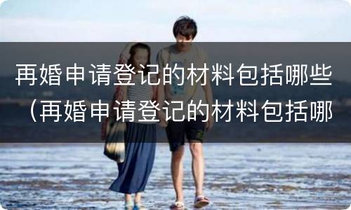 再婚申请登记的材料包括哪些（再婚申请登记的材料包括哪些内容）