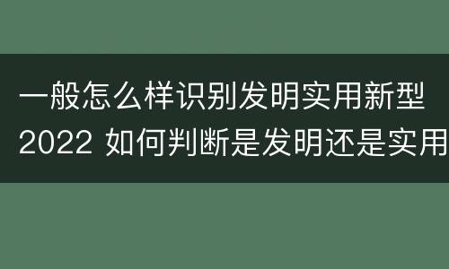 一般怎么样识别发明实用新型2022 如何判断是发明还是实用新型