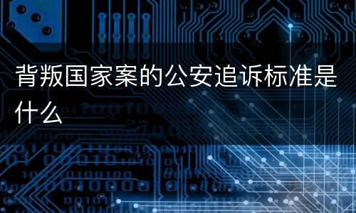 背叛国家案的公安追诉标准是什么