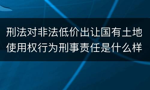 刑法对非法低价出让国有土地使用权行为刑事责任是什么样
