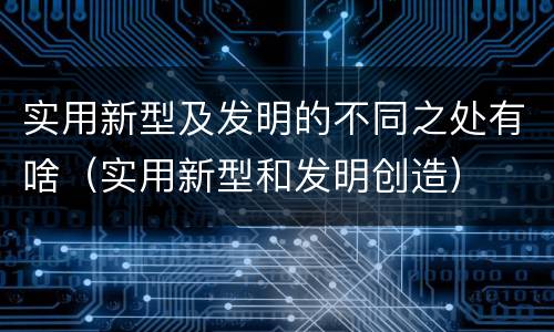 实用新型及发明的不同之处有啥（实用新型和发明创造）