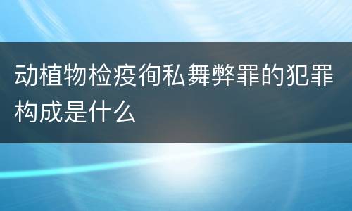 动植物检疫徇私舞弊罪的犯罪构成是什么