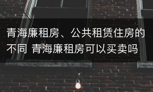 青海廉租房、公共租赁住房的不同 青海廉租房可以买卖吗
