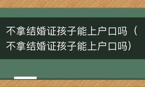 不拿结婚证孩子能上户口吗（不拿结婚证孩子能上户口吗）