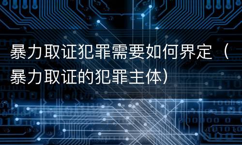 暴力取证犯罪需要如何界定（暴力取证的犯罪主体）