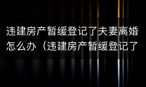 违建房产暂缓登记了夫妻离婚怎么办（违建房产暂缓登记了夫妻离婚怎么办）