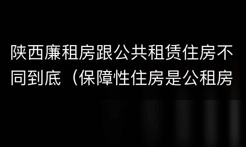 陕西廉租房跟公共租赁住房不同到底（保障性住房是公租房还是廉租房?）
