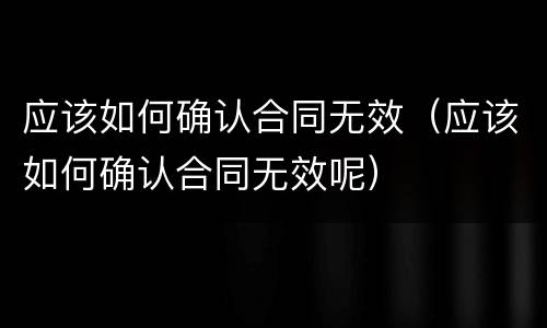 应该如何确认合同无效（应该如何确认合同无效呢）