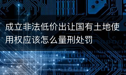 成立非法低价出让国有土地使用权应该怎么量刑处罚