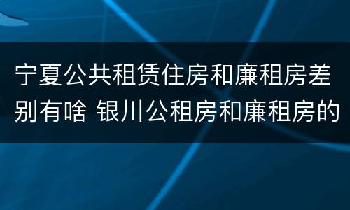 宁夏公共租赁住房和廉租房差别有啥 银川公租房和廉租房的区别