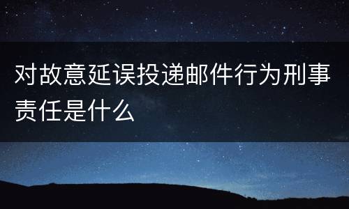 对故意延误投递邮件行为刑事责任是什么