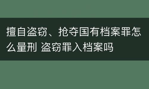 擅自盗窃、抢夺国有档案罪怎么量刑 盗窃罪入档案吗