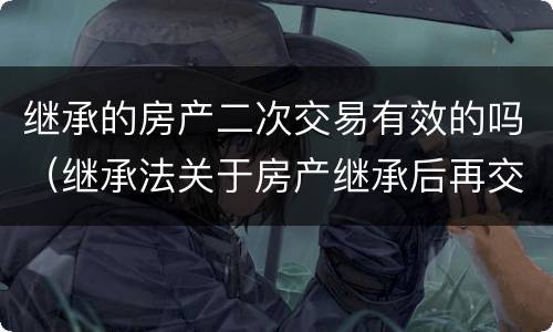 继承的房产二次交易有效的吗（继承法关于房产继承后再交易的最新规定）