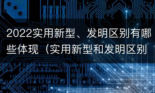 2022实用新型、发明区别有哪些体现（实用新型和发明区别）