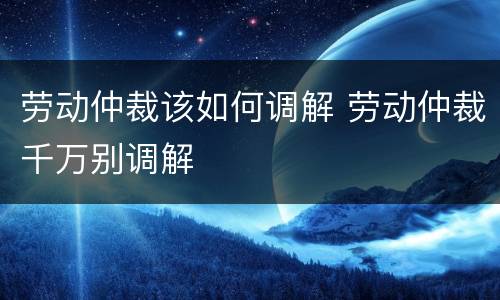 劳动仲裁该如何调解 劳动仲裁千万别调解