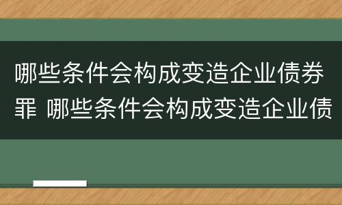 哪些条件会构成变造企业债券罪 哪些条件会构成变造企业债券罪