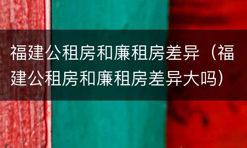 福建公租房和廉租房差异（福建公租房和廉租房差异大吗）