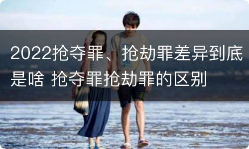 2022抢夺罪、抢劫罪差异到底是啥 抢夺罪抢劫罪的区别