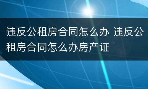 违反公租房合同怎么办 违反公租房合同怎么办房产证