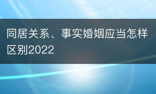 同居关系、事实婚姻应当怎样区别2022