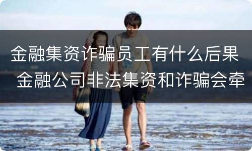 金融集资诈骗员工有什么后果 金融公司非法集资和诈骗会牵扯到员工吗?