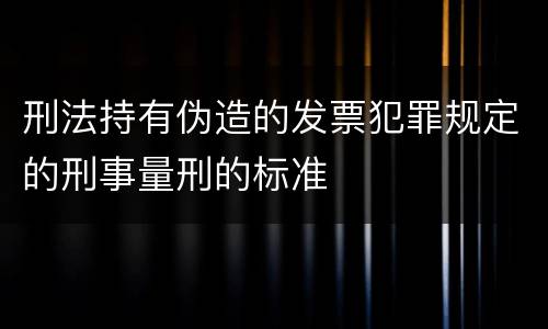 刑法持有伪造的发票犯罪规定的刑事量刑的标准