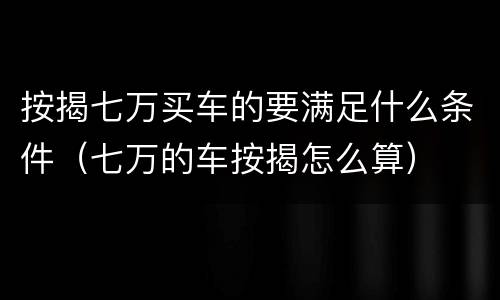按揭七万买车的要满足什么条件（七万的车按揭怎么算）