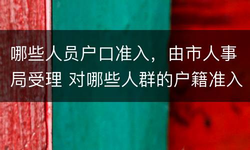 哪些人员户口准入，由市人事局受理 对哪些人群的户籍准入门槛可以放低