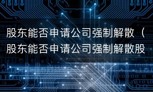 股东能否申请公司强制解散（股东能否申请公司强制解散股东资产）