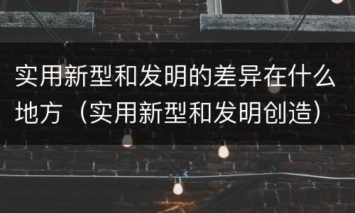 实用新型和发明的差异在什么地方（实用新型和发明创造）