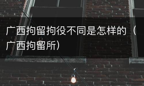 广西拘留拘役不同是怎样的（广西拘留所）