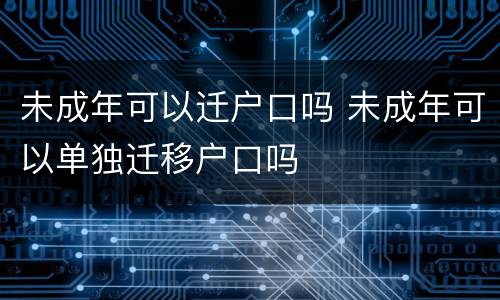 未成年可以迁户口吗 未成年可以单独迁移户口吗