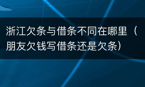 浙江欠条与借条不同在哪里（朋友欠钱写借条还是欠条）