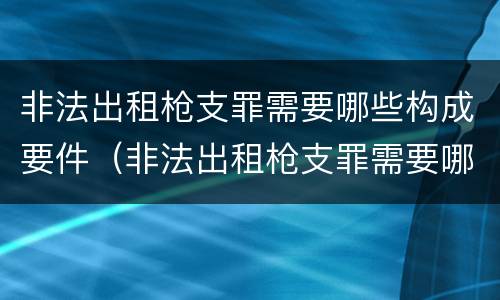 非法出租枪支罪需要哪些构成要件（非法出租枪支罪需要哪些构成要件处罚）