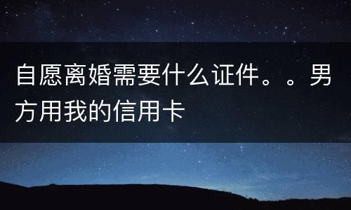 自愿离婚需要什么证件。。男方用我的信用卡